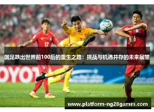 国足跌出世界前100后的重生之路：挑战与机遇并存的未来展望