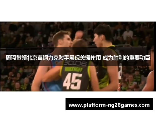 周琦带领北京首钢力克对手展现关键作用 成为胜利的重要功臣