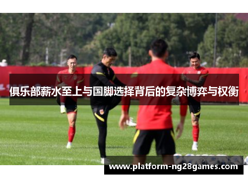 俱乐部薪水至上与国脚选择背后的复杂博弈与权衡