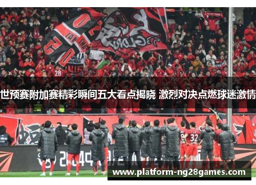 世预赛附加赛精彩瞬间五大看点揭晓 激烈对决点燃球迷激情