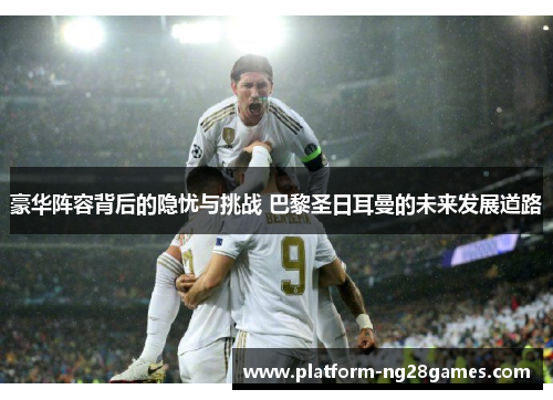 豪华阵容背后的隐忧与挑战 巴黎圣日耳曼的未来发展道路
