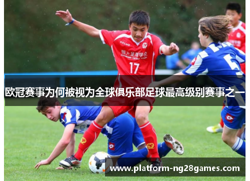 欧冠赛事为何被视为全球俱乐部足球最高级别赛事之一