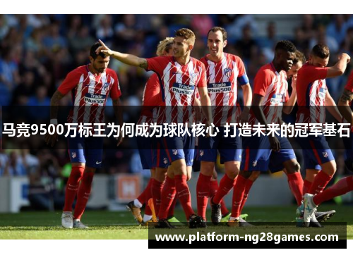 马竞9500万标王为何成为球队核心 打造未来的冠军基石