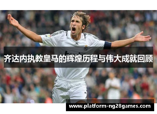齐达内执教皇马的辉煌历程与伟大成就回顾