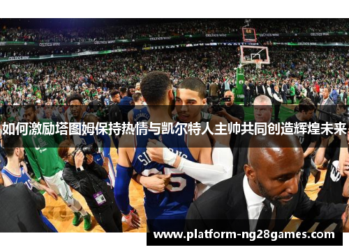 如何激励塔图姆保持热情与凯尔特人主帅共同创造辉煌未来