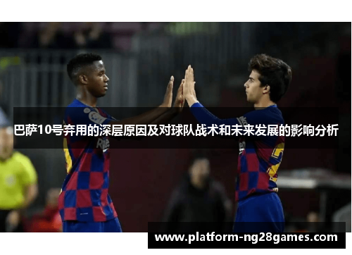 巴萨10号弃用的深层原因及对球队战术和未来发展的影响分析
