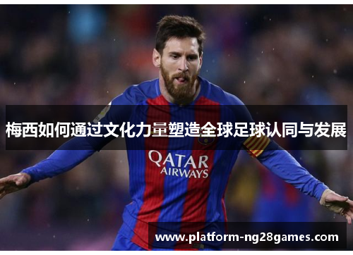 梅西如何通过文化力量塑造全球足球认同与发展