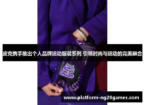 皮克携手推出个人品牌运动服装系列 引领时尚与运动的完美融合