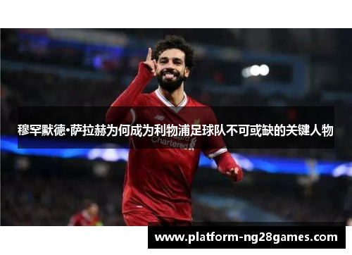 穆罕默德·萨拉赫为何成为利物浦足球队不可或缺的关键人物