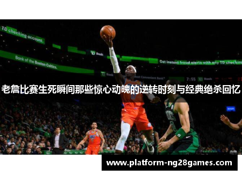 老詹比赛生死瞬间那些惊心动魄的逆转时刻与经典绝杀回忆