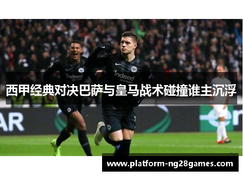 西甲经典对决巴萨与皇马战术碰撞谁主沉浮